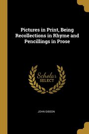 Pictures in Print, Being Recollections in Rhyme and Pencillings in Prose, Gibson John