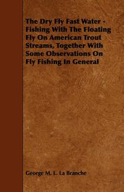 ksiazka tytu: The Dry Fly Fast Water - Fishing with the Floating Fly on American Trout Streams, Together with Some Observations on Fly Fishing in General autor: Branche George M. L. La