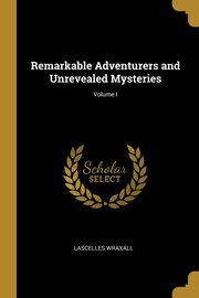 Remarkable Adventurers and Unrevealed Mysteries; Volume I, Wraxall Lascelles
