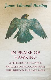 In Praise of Hawking - A Selection of Scarce Articles on Falconry First Published in the Late 1800s, Harting James Edmund
