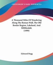 A Thousand Miles Of Wandering Along The Roman Wall, The Old Border Region, Lakeland, And Ribblesdale (1898), Bogg Edmund