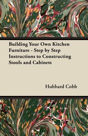 Building Your Own Kitchen Furniture - Step by Step Instructions to Constructing Stools and Cabinets, Cobb Hubbard