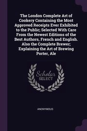 The London Complete Art of Cookery Containing the Most Approved Receipts Ever Exhibited to the Public; Selected With Care From the Newest Editions of the Best Authors, French and English. Also the Complete Brewer; Explaining the Art of Brewing Porter, Ale, Anonymous