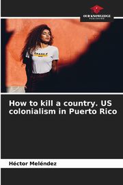 How to kill a country. US colonialism in Puerto Rico, Melndez Hctor