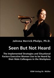 Seen But Not Heard - The Implemented Strategies and Situational Factors Executive Women Use to be Heard by their Male Colleagues in the Workplace, Herrick-Phelps Johnna