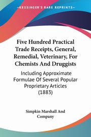 Five Hundred Practical Trade Receipts, General, Remedial, Veterinary, For Chemists And Druggists, Simpkin Marshall And Company