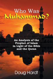 Who Was Muhammad? An Analysis of the Prophet of Islam in Light of the Bible and the Quran, Hardt Doug