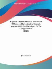 A Speech Of John Strachan, Archdeacon Of York, In The Legislative Council, March 6, 1828, On The Subject Of The Clergy Reserves (1828), Strachan John