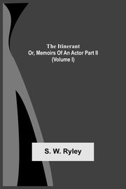 The Itinerant; Or, Memoirs Of An Actor Part Ii. (Volume I), Ryley S. W.