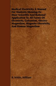 Medical Electricity. A Manual For Students Showing Its Most Scientific And Rational Application To All Forms Of Electricity, Galvanism, Electro-Magnetism, Magneto-Electricity, And Human Magnetism, White William B.
