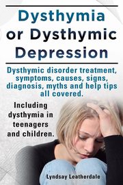 Dysthymia or Dysthymic Depression. Dysthymic Disorder or Dysthymia Treatment, Symptoms, Causes, Signs, Myths and Help Tips All Covered. Including Dyst, Leatherdale Lyndsay