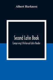 Second Latin Book; Comprising A Historical Latin Reader, With Notes And Rules For Translating; And An Exercise-Book, Developing A Complete Analytical Syntax; In A Series Of Lessons And Exercises, Involving The Construction, Analysis And Reconstruction Of, Harkness Albert