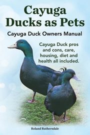 Cayuga Ducks as Pets. Cayuga Duck Owners Manual. Cayuga Duck Pros and Cons, Care, Housing, Diet and Health All Included., Ruthersdale Robert