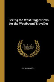 Seeing the West Suggestions for the Westbound Traveller, E. M. Dumbell K.