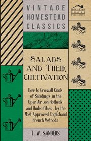 Salads and Their Cultivation - How to Grow all Kinds of Saladings in the Open Air, on Hotbeds and Under Glass, by the Most Approved English and French Methods, Sanders T. W.