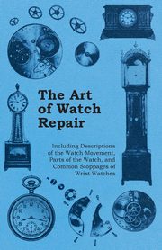 The Art of Watch Repair - Including Descriptions of the Watch Movement, Parts of the Watch, and Common Stoppages of Wrist Watches, Anon