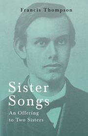 Sister Songs - An Offering to Two Sisters;With a Chapter from Francis Thompson, Essays, 1917 by Benjamin Franklin Fisher, Thompson Francis