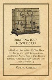 Breeding Your Budgerigars - A Guide of How to Start Up Your Own Breeding Aviary;With Tips on Aviary Construction, Cages, Birds to Pick, Possible Setbacks, Hatching and any Ailments Your Birds May Pick Up, Various