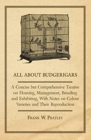 All about Budgerigars - A Concise But Comprehensive Treatise on Housing, Management, Breeding and Exhibiting, with Notes on Colour Varieties and Their, Pratley Frank W.