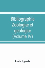 Bibliographia zoologi? et geologi?. A general catalogue of all books, tracts, and memoirs on zoology and geology (Volume IV), Agassiz Louis