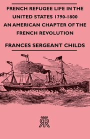 French Refugee Life in the United States 1790-1800 - An American Chapter of the French Revolution, Childs Frances Sergeant