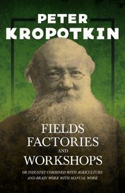 Fields, Factories, and Workshops - Or Industry Combined with Agriculture and Brain Work with Manual Work, Kropotkin Peter