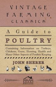 ksiazka tytu: A Guide to Poultry - Containing Information on Turkeys, Chickens, Geese, Housing, Health and Many Other Aspects of Poultry Keeping autor: Sherer John