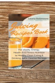 Juicing Recipes Book For Vitality, Energy, Health And Fitness Nutrition 14 Healthy Clean Eating & Drinking Juice Cleanse Recipes, Baltimoore Juliana