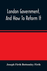 London Government, And How To Reform It, Firth Bottomley Firth Joseph