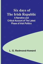 Six days of the Irish Republic;A Narrative and Critical Account of the Latest Phase of Irish Politics, Redmond-Howard L. G.