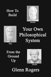 How To Build Your Own Philosophical System From The Ground Up, Rogers Glenn