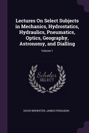 Lectures On Select Subjects in Mechanics, Hydrostatics, Hydraulics, Pneumatics, Optics, Geography, Astronomy, and Dialling; Volume 1, Brewster David