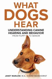 What Dogs Hear - Understanding Canine Hearing and Behavior From Puppy to Senior, Marlow Janet
