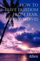 How to Have Freedom from Fear, Worry, Nerves, Allen A. A.