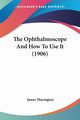 The Ophthalmoscope And How To Use It (1906), Thorington James