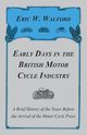 Early Days in the British Motor Cycle Industry - A Brief History of the Years Before the Arrival of the Motor Cycle Press, Walford Eric W.