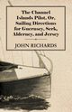 The Channel Islands Pilot, Or, Sailing Directions for Guernsey, Serk, Alderney, and Jersey, Richards John