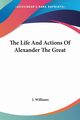 The Life And Actions Of Alexander The Great, Williams J.