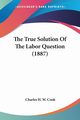 The True Solution Of The Labor Question (1887), Cook Charles H. W.