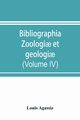 Bibliographia zoologi? et geologi?. A general catalogue of all books, tracts, and memoirs on zoology and geology (Volume IV), Agassiz Louis