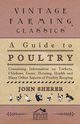 A Guide to Poultry - Containing Information on Turkeys, Chickens, Geese, Housing, Health and Many Other Aspects of Poultry Keeping, Sherer John